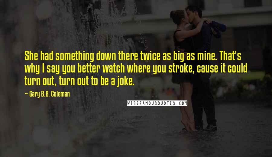 Gary B.B. Coleman Quotes: She had something down there twice as big as mine. That's why I say you better watch where you stroke, cause it could turn out, turn out to be a joke.