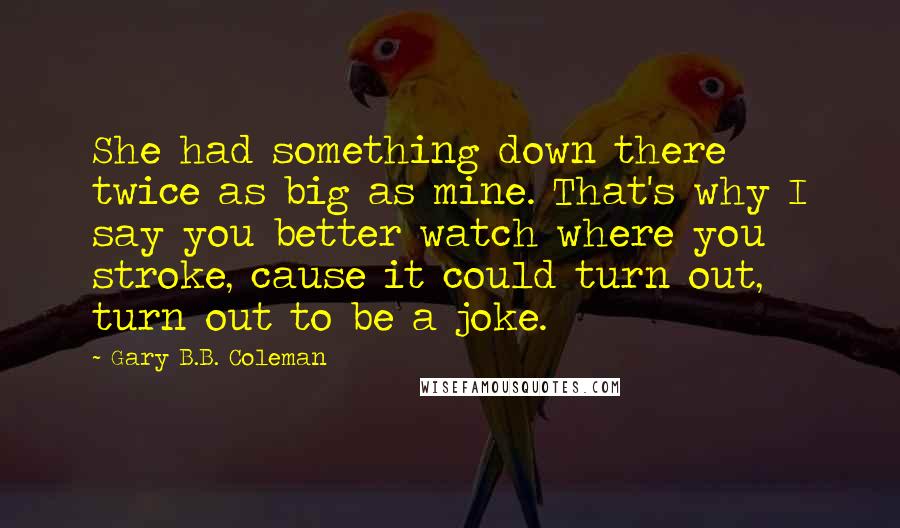 Gary B.B. Coleman Quotes: She had something down there twice as big as mine. That's why I say you better watch where you stroke, cause it could turn out, turn out to be a joke.