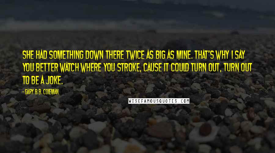 Gary B.B. Coleman Quotes: She had something down there twice as big as mine. That's why I say you better watch where you stroke, cause it could turn out, turn out to be a joke.