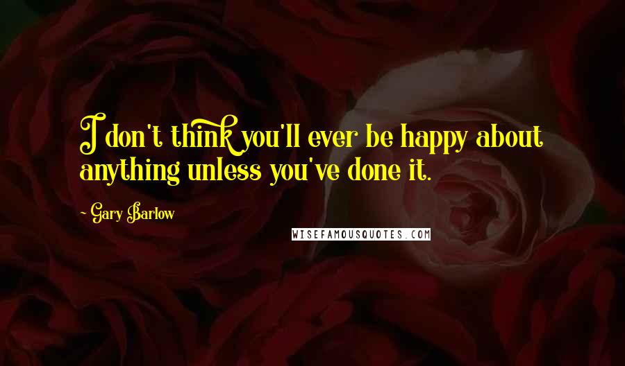 Gary Barlow Quotes: I don't think you'll ever be happy about anything unless you've done it.