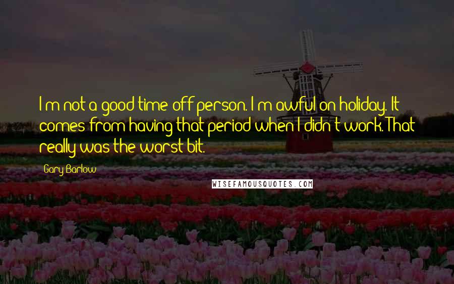 Gary Barlow Quotes: I'm not a good time-off person. I'm awful on holiday. It comes from having that period when I didn't work. That really was the worst bit.