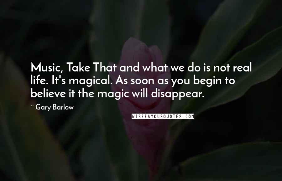 Gary Barlow Quotes: Music, Take That and what we do is not real life. It's magical. As soon as you begin to believe it the magic will disappear.