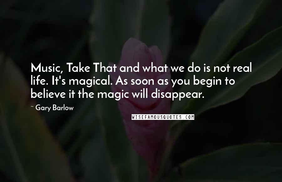 Gary Barlow Quotes: Music, Take That and what we do is not real life. It's magical. As soon as you begin to believe it the magic will disappear.