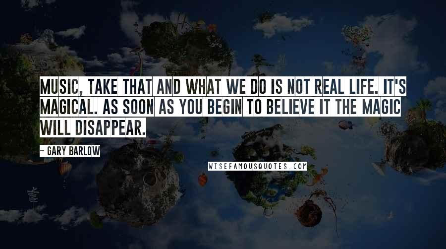 Gary Barlow Quotes: Music, Take That and what we do is not real life. It's magical. As soon as you begin to believe it the magic will disappear.