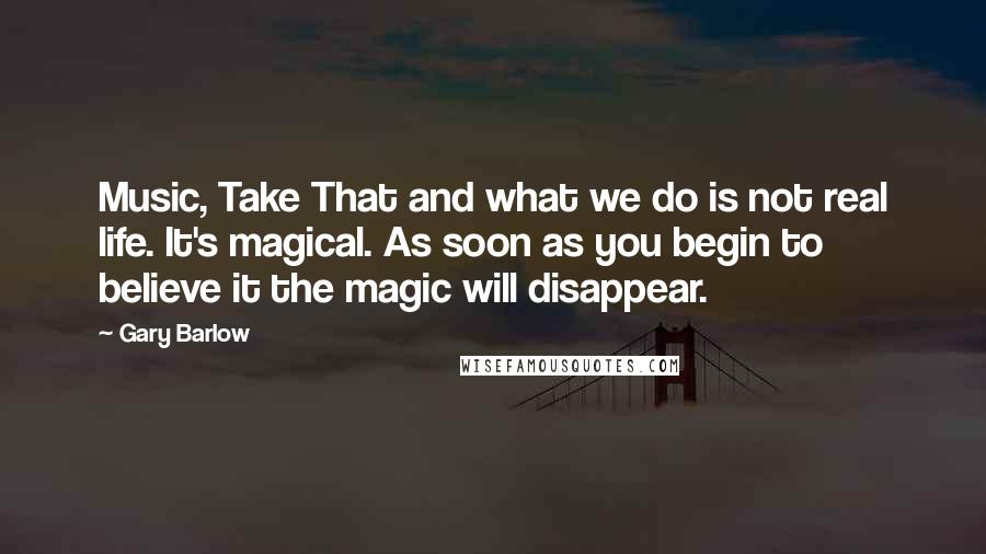 Gary Barlow Quotes: Music, Take That and what we do is not real life. It's magical. As soon as you begin to believe it the magic will disappear.