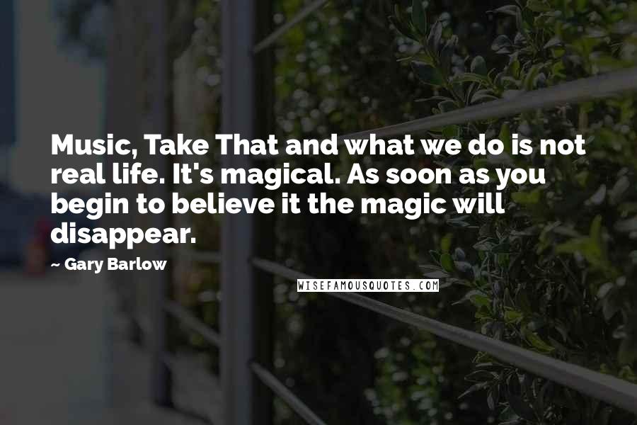 Gary Barlow Quotes: Music, Take That and what we do is not real life. It's magical. As soon as you begin to believe it the magic will disappear.