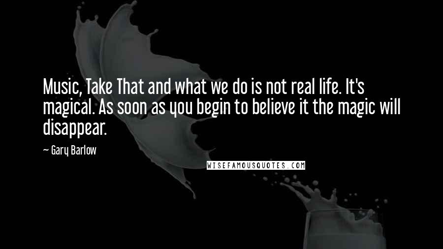 Gary Barlow Quotes: Music, Take That and what we do is not real life. It's magical. As soon as you begin to believe it the magic will disappear.