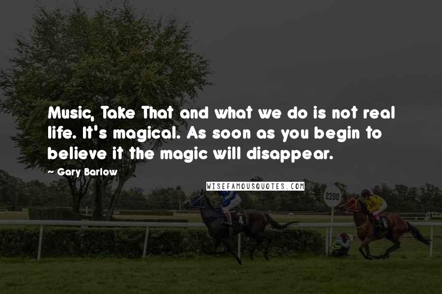 Gary Barlow Quotes: Music, Take That and what we do is not real life. It's magical. As soon as you begin to believe it the magic will disappear.