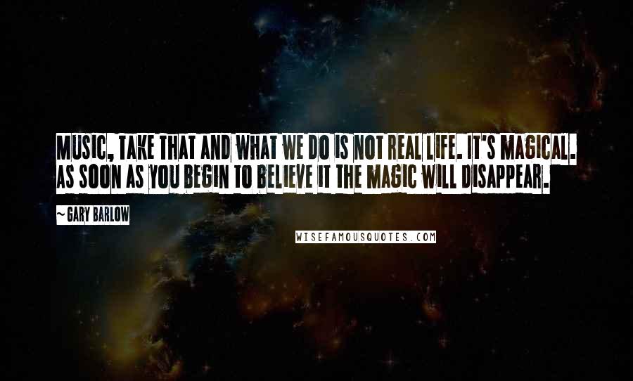 Gary Barlow Quotes: Music, Take That and what we do is not real life. It's magical. As soon as you begin to believe it the magic will disappear.