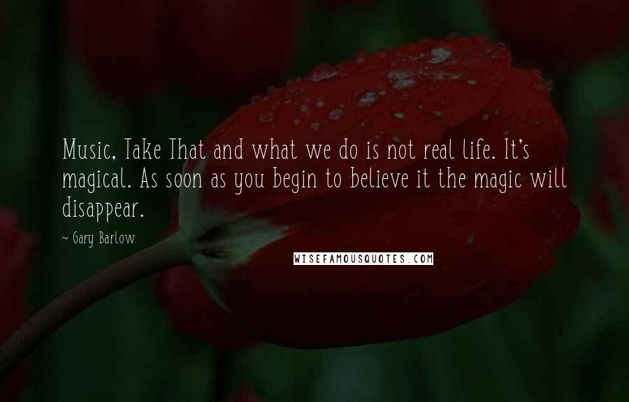 Gary Barlow Quotes: Music, Take That and what we do is not real life. It's magical. As soon as you begin to believe it the magic will disappear.