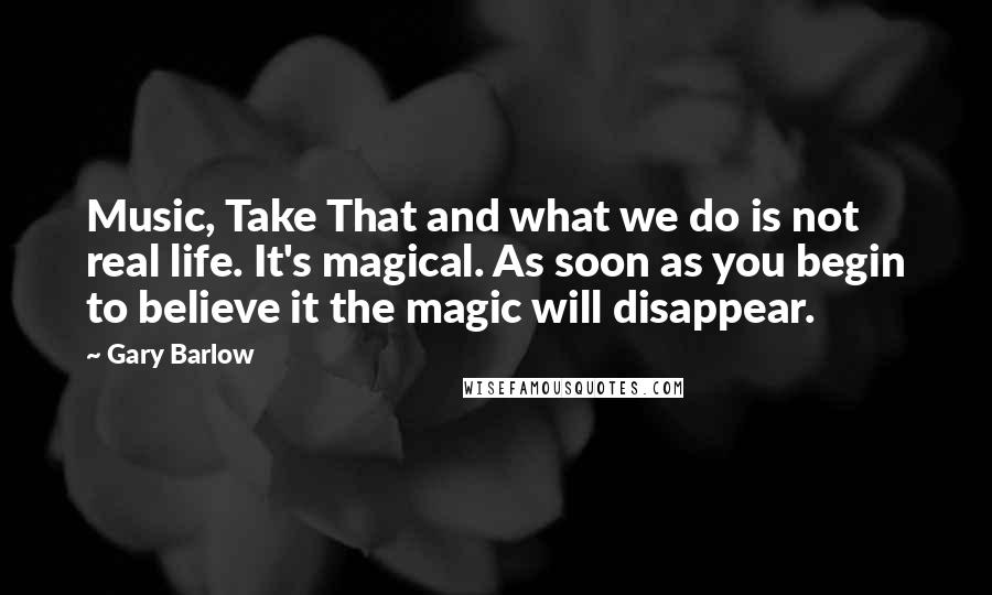 Gary Barlow Quotes: Music, Take That and what we do is not real life. It's magical. As soon as you begin to believe it the magic will disappear.