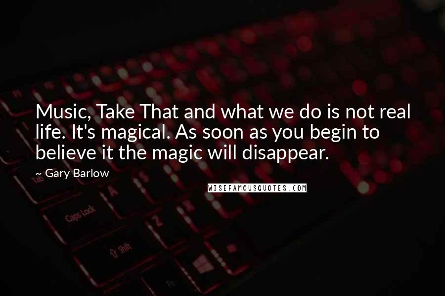 Gary Barlow Quotes: Music, Take That and what we do is not real life. It's magical. As soon as you begin to believe it the magic will disappear.