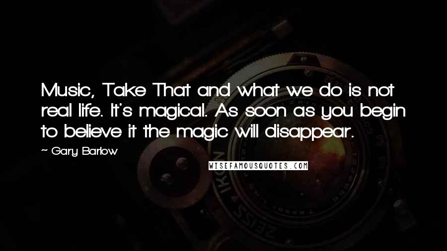 Gary Barlow Quotes: Music, Take That and what we do is not real life. It's magical. As soon as you begin to believe it the magic will disappear.