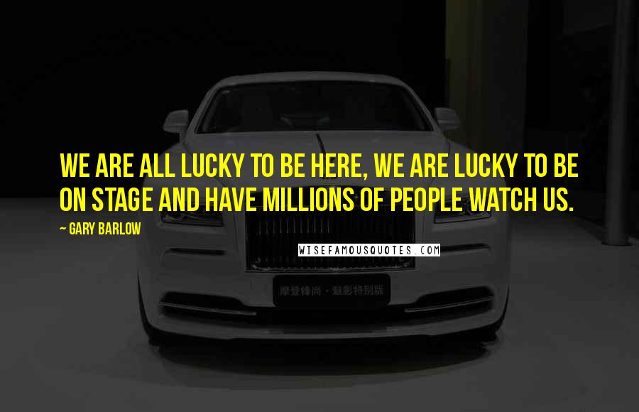 Gary Barlow Quotes: We are all lucky to be here, we are lucky to be on stage and have millions of people watch us.