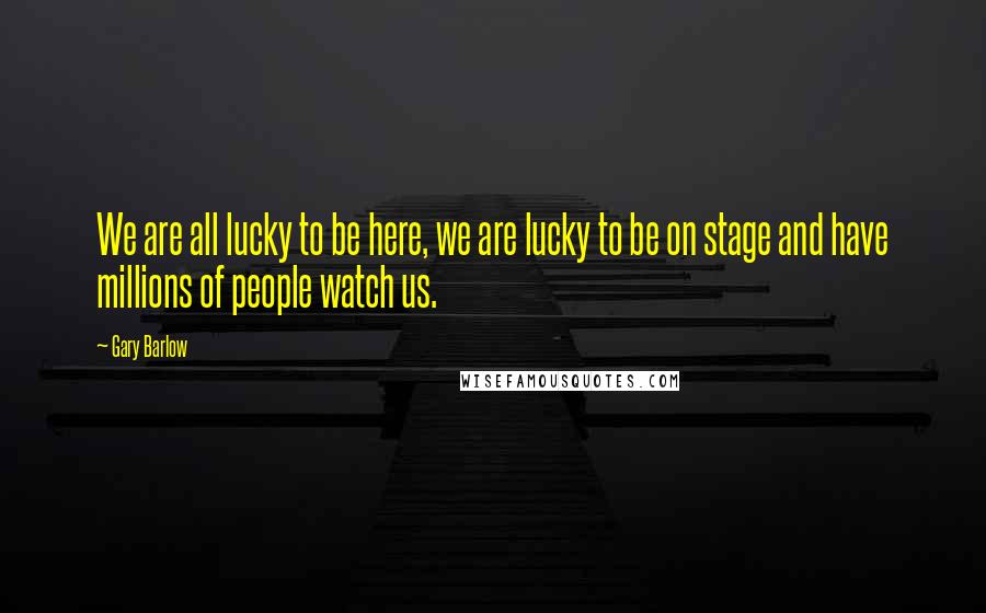 Gary Barlow Quotes: We are all lucky to be here, we are lucky to be on stage and have millions of people watch us.