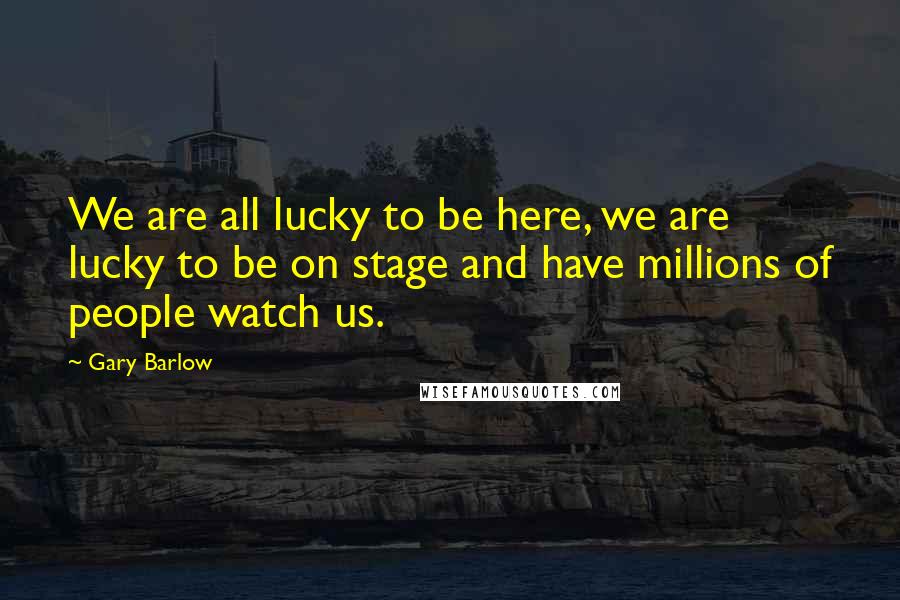 Gary Barlow Quotes: We are all lucky to be here, we are lucky to be on stage and have millions of people watch us.