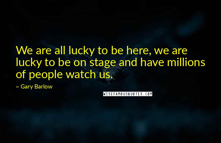 Gary Barlow Quotes: We are all lucky to be here, we are lucky to be on stage and have millions of people watch us.