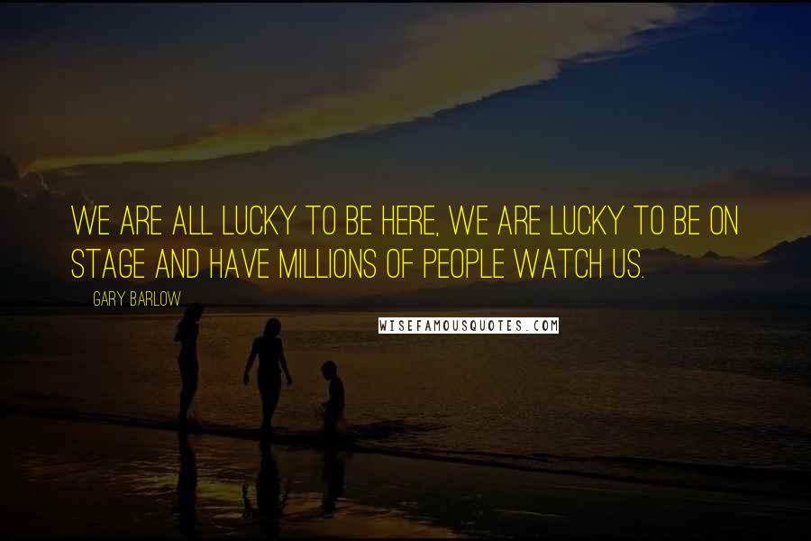 Gary Barlow Quotes: We are all lucky to be here, we are lucky to be on stage and have millions of people watch us.