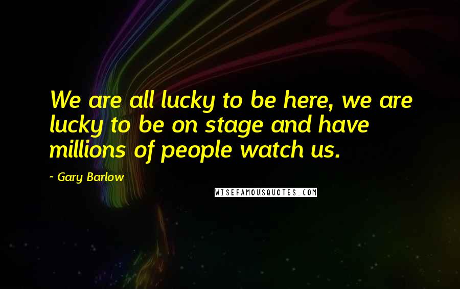Gary Barlow Quotes: We are all lucky to be here, we are lucky to be on stage and have millions of people watch us.
