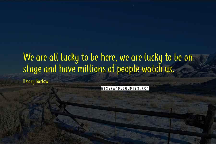 Gary Barlow Quotes: We are all lucky to be here, we are lucky to be on stage and have millions of people watch us.