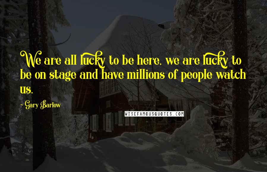 Gary Barlow Quotes: We are all lucky to be here, we are lucky to be on stage and have millions of people watch us.
