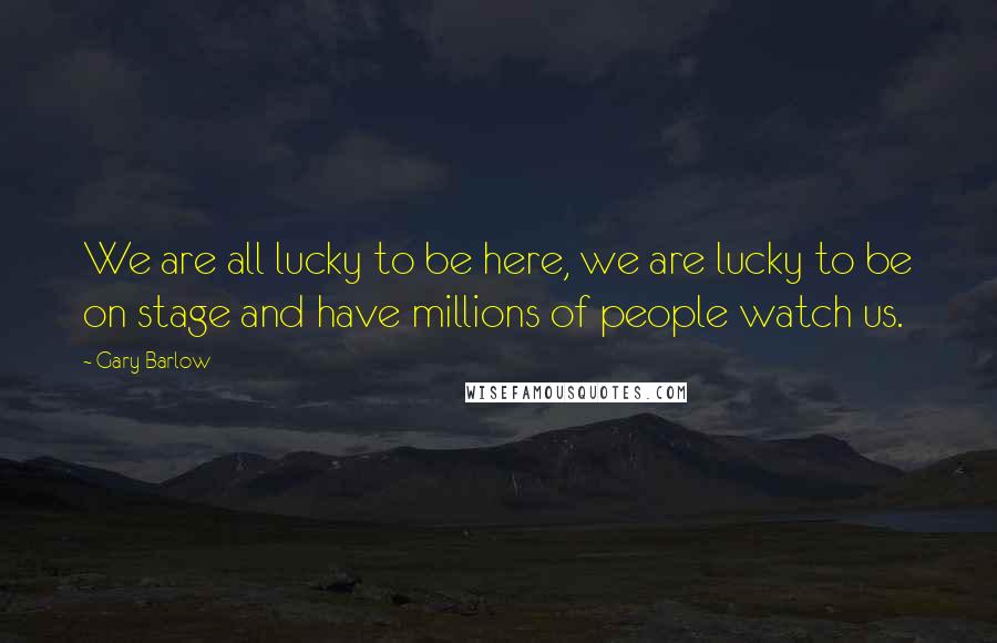 Gary Barlow Quotes: We are all lucky to be here, we are lucky to be on stage and have millions of people watch us.