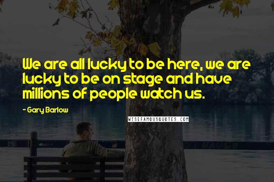 Gary Barlow Quotes: We are all lucky to be here, we are lucky to be on stage and have millions of people watch us.