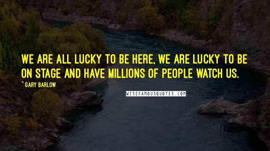 Gary Barlow Quotes: We are all lucky to be here, we are lucky to be on stage and have millions of people watch us.