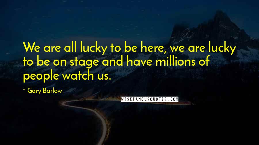 Gary Barlow Quotes: We are all lucky to be here, we are lucky to be on stage and have millions of people watch us.