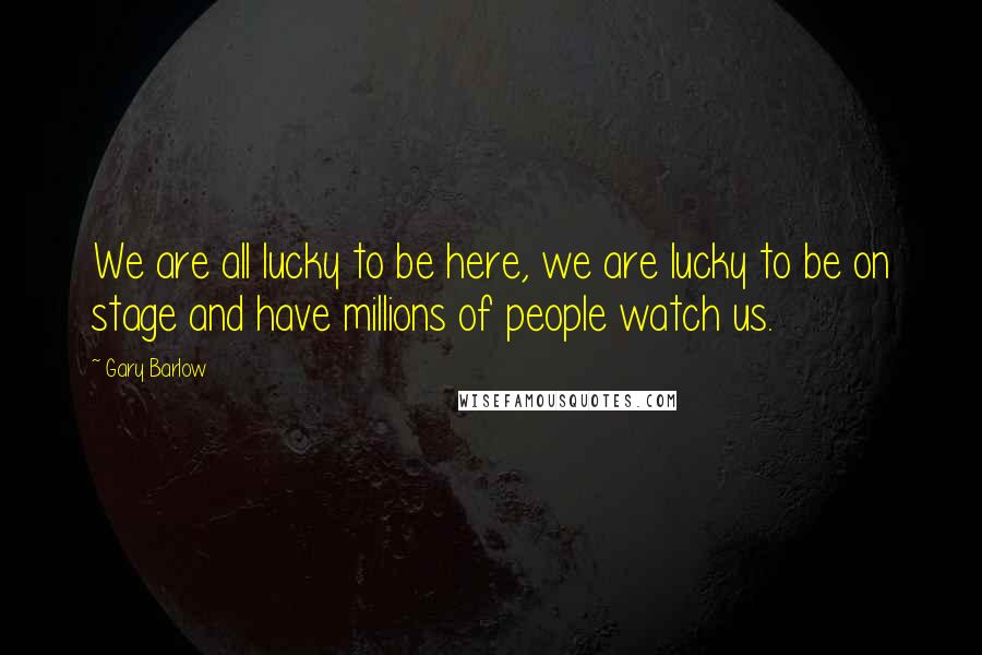 Gary Barlow Quotes: We are all lucky to be here, we are lucky to be on stage and have millions of people watch us.