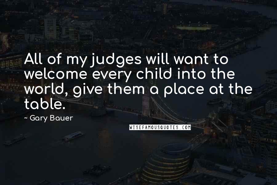Gary Bauer Quotes: All of my judges will want to welcome every child into the world, give them a place at the table.