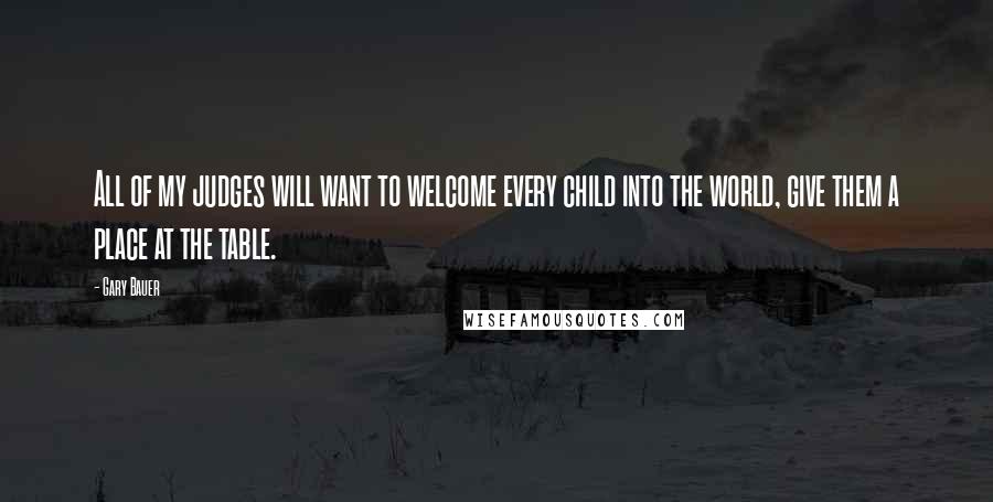 Gary Bauer Quotes: All of my judges will want to welcome every child into the world, give them a place at the table.