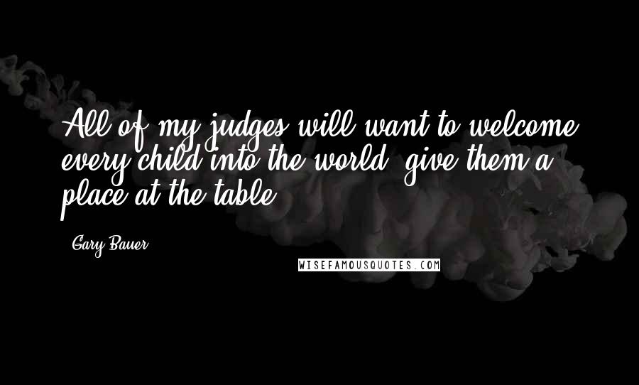 Gary Bauer Quotes: All of my judges will want to welcome every child into the world, give them a place at the table.