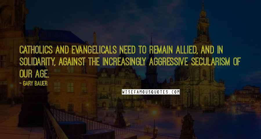 Gary Bauer Quotes: Catholics and evangelicals need to remain allied, and in solidarity, against the increasingly aggressive secularism of our age.