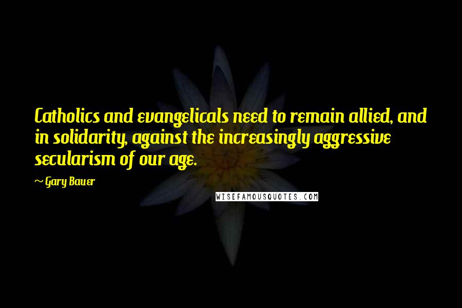 Gary Bauer Quotes: Catholics and evangelicals need to remain allied, and in solidarity, against the increasingly aggressive secularism of our age.