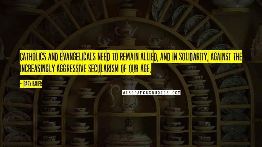 Gary Bauer Quotes: Catholics and evangelicals need to remain allied, and in solidarity, against the increasingly aggressive secularism of our age.