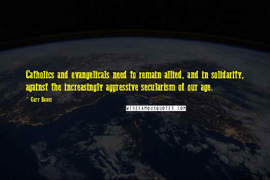 Gary Bauer Quotes: Catholics and evangelicals need to remain allied, and in solidarity, against the increasingly aggressive secularism of our age.