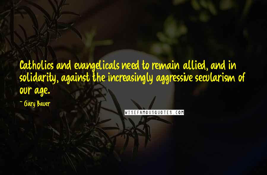 Gary Bauer Quotes: Catholics and evangelicals need to remain allied, and in solidarity, against the increasingly aggressive secularism of our age.