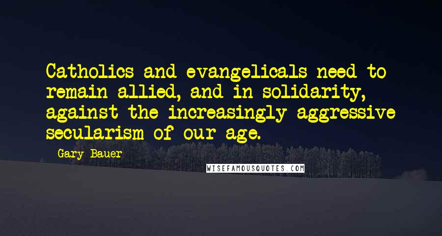 Gary Bauer Quotes: Catholics and evangelicals need to remain allied, and in solidarity, against the increasingly aggressive secularism of our age.