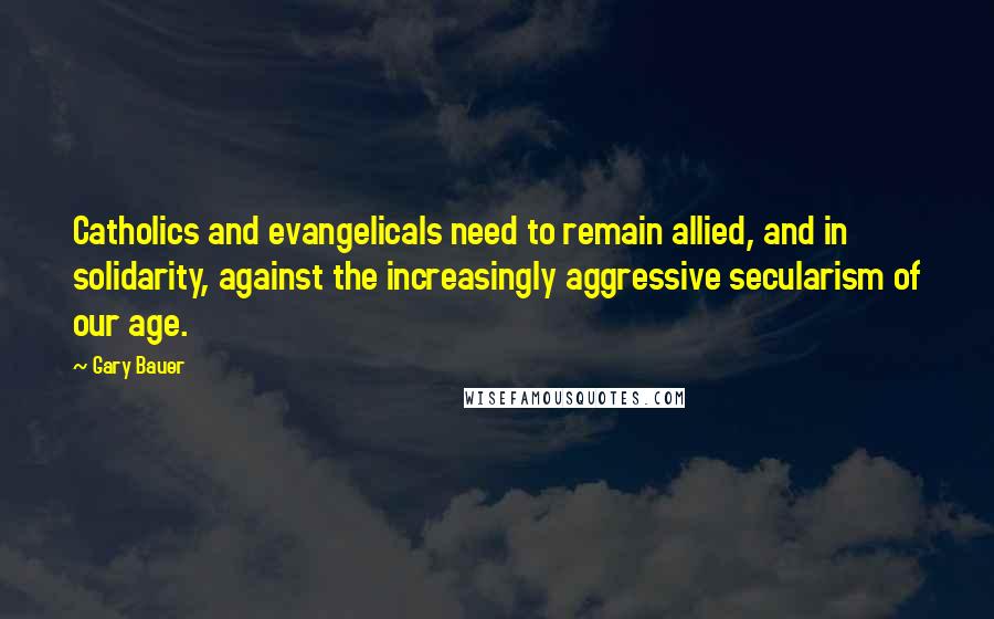 Gary Bauer Quotes: Catholics and evangelicals need to remain allied, and in solidarity, against the increasingly aggressive secularism of our age.