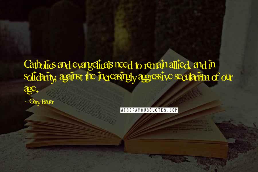 Gary Bauer Quotes: Catholics and evangelicals need to remain allied, and in solidarity, against the increasingly aggressive secularism of our age.