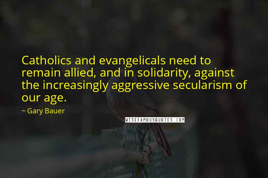 Gary Bauer Quotes: Catholics and evangelicals need to remain allied, and in solidarity, against the increasingly aggressive secularism of our age.