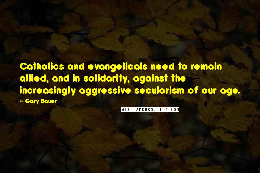 Gary Bauer Quotes: Catholics and evangelicals need to remain allied, and in solidarity, against the increasingly aggressive secularism of our age.