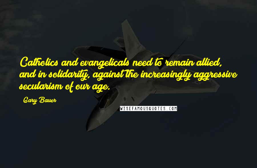 Gary Bauer Quotes: Catholics and evangelicals need to remain allied, and in solidarity, against the increasingly aggressive secularism of our age.