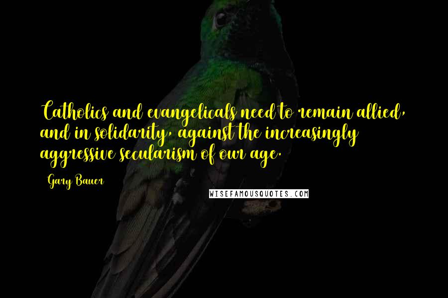 Gary Bauer Quotes: Catholics and evangelicals need to remain allied, and in solidarity, against the increasingly aggressive secularism of our age.