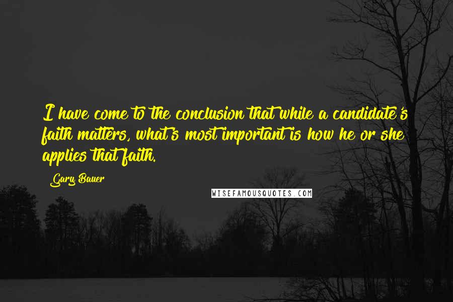 Gary Bauer Quotes: I have come to the conclusion that while a candidate's faith matters, what's most important is how he or she applies that faith.