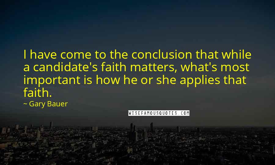 Gary Bauer Quotes: I have come to the conclusion that while a candidate's faith matters, what's most important is how he or she applies that faith.