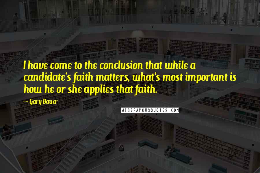 Gary Bauer Quotes: I have come to the conclusion that while a candidate's faith matters, what's most important is how he or she applies that faith.