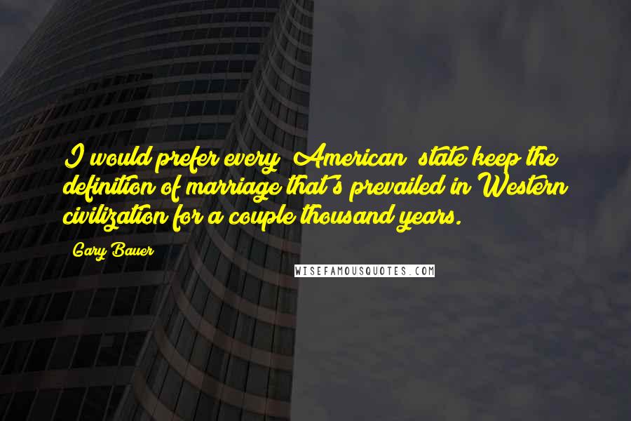 Gary Bauer Quotes: I would prefer every [American] state keep the definition of marriage that's prevailed in Western civilization for a couple thousand years.