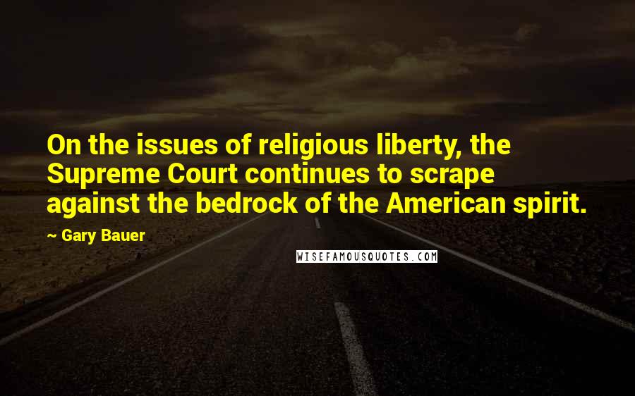 Gary Bauer Quotes: On the issues of religious liberty, the Supreme Court continues to scrape against the bedrock of the American spirit.